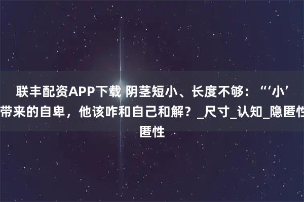 联丰配资APP下载 阴茎短小、长度不够：“‘小’ 带来的自卑，他该咋和自己和解？_尺寸_认知_隐匿性