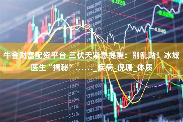 牛金财富配资平台 三伏天紧急提醒：别乱贴！冰城医生“揭秘”……_疾病_倪珊_体质