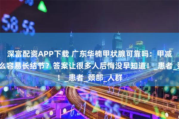 深富配资APP下载 广东华楠甲状腺可靠吗：甲减的人为什么容易长结节？答案让很多人后悔没早知道！_患者_颈部_人群