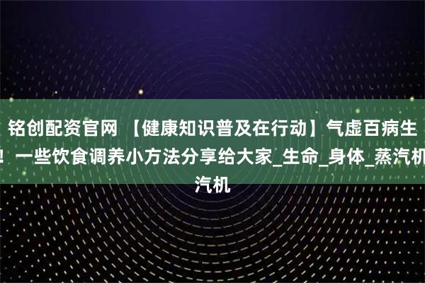 铭创配资官网 【健康知识普及在行动】气虚百病生！一些饮食调养小方法分享给大家_生命_身体_蒸汽机