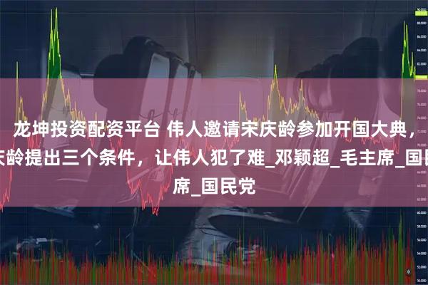 龙坤投资配资平台 伟人邀请宋庆龄参加开国大典，宋庆龄提出三个条件，让伟人犯了难_邓颖超_毛主席_国民党