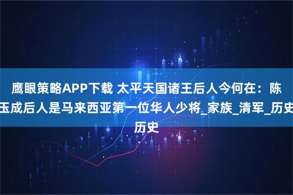 鹰眼策略APP下载 太平天国诸王后人今何在：陈玉成后人是马来西亚第一位华人少将_家族_清军_历史