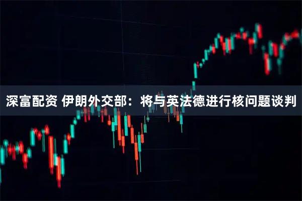 深富配资 伊朗外交部：将与英法德进行核问题谈判