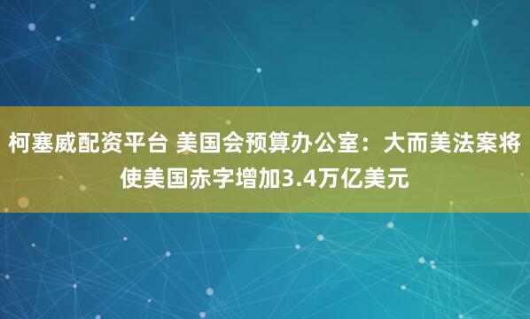 柯塞威配资平台 美国会预算办公室：大而美法案将使美国赤字增加3.4万亿美元