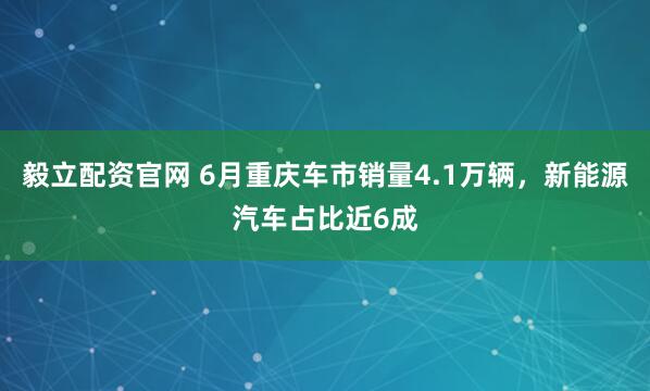 毅立配资官网 6月重庆车市销量4.1万辆，新能源汽车占比近6成