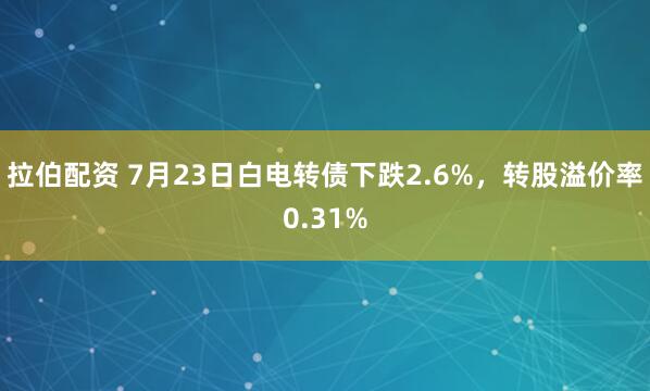 拉伯配资 7月23日白电转债下跌2.6%，转股溢价率0.31%