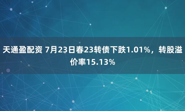 天通盈配资 7月23日春23转债下跌1.01%，转股溢价率15.13%