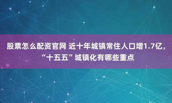 股票怎么配资官网 近十年城镇常住人口增1.7亿， “十五五”城镇化有哪些重点