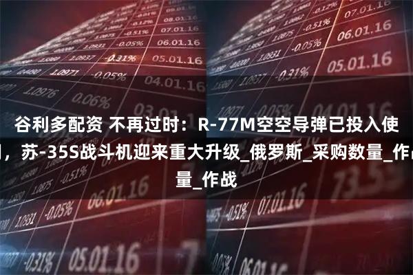 谷利多配资 不再过时：R-77M空空导弹已投入使用，苏-35S战斗机迎来重大升级_俄罗斯_采购数量_作战