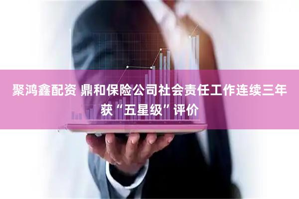 聚鸿鑫配资 鼎和保险公司社会责任工作连续三年获“五星级”评价