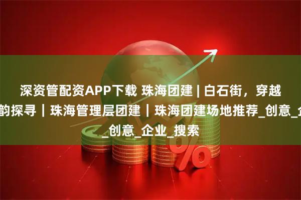 深资管配资APP下载 珠海团建 | 白石街，穿越历史的古韵探寻｜珠海管理层团建｜珠海团建场地推荐_创意_企业_搜索