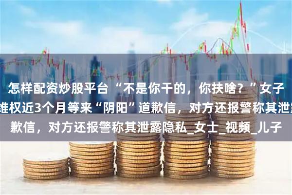 怎样配资炒股平台 “不是你干的，你扶啥？”女子称扶老人后反被诬陷，维权近3个月等来“阴阳”道歉信，对方还报警称其泄露隐私_女士_视频_儿子