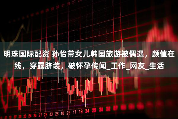 明珠国际配资 孙怡带女儿韩国旅游被偶遇，颜值在线，穿露脐装，破怀孕传闻_工作_网友_生活