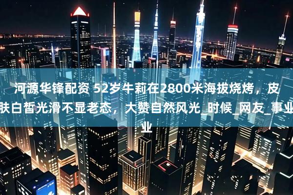河源华锋配资 52岁牛莉在2800米海拔烧烤，皮肤白皙光滑不显老态，大赞自然风光_时候_网友_事业