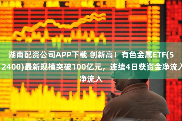 湖南配资公司APP下载 创新高！有色金属ETF(512400)最新规模突破100亿元，连续4日获资金净流入