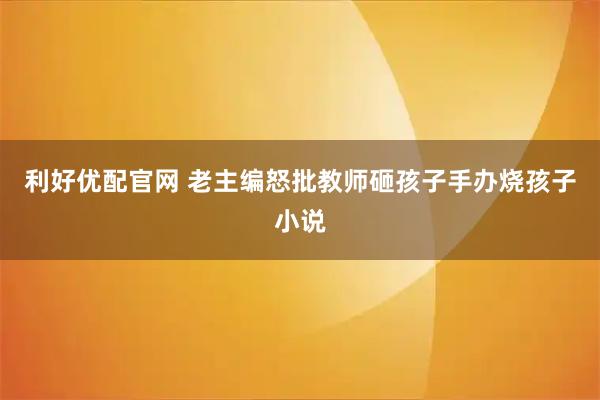 利好优配官网 老主编怒批教师砸孩子手办烧孩子小说