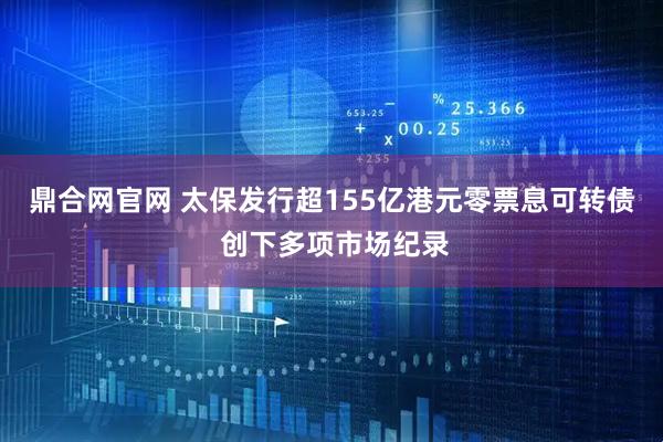 鼎合网官网 太保发行超155亿港元零票息可转债 创下多项市场纪录
