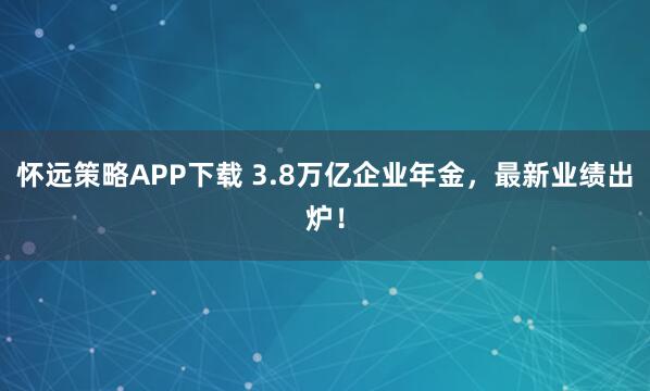 怀远策略APP下载 3.8万亿企业年金，最新业绩出炉！