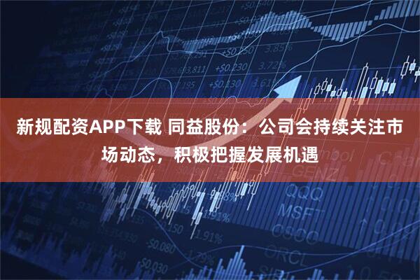 新规配资APP下载 同益股份：公司会持续关注市场动态，积极把握发展机遇