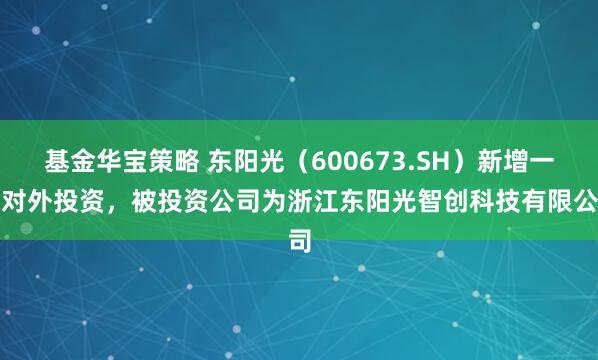基金华宝策略 东阳光（600673.SH）新增一起对外投资，被投资公司为浙江东阳光智创科技有限公司