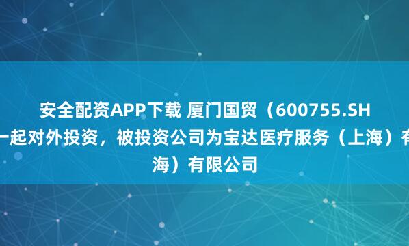 安全配资APP下载 厦门国贸（600755.SH）新增一起对外投资，被投资公司为宝达医疗服务（上海）有限公司