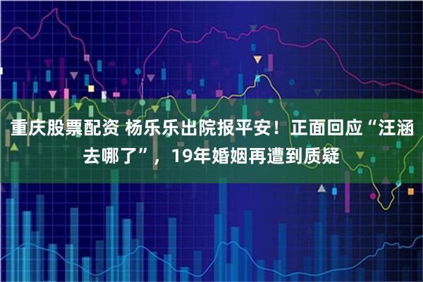 重庆股票配资 杨乐乐出院报平安！正面回应“汪涵去哪了”，19年婚姻再遭到质疑
