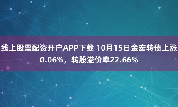 线上股票配资开户APP下载 10月15日金宏转债上涨0.06%，转股溢价率22.66%