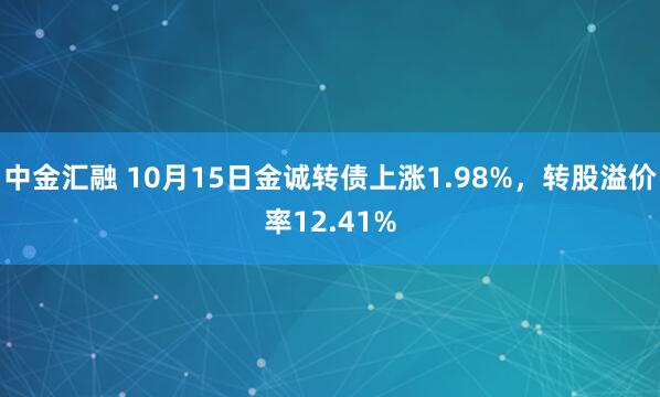 中金汇融 10月15日金诚转债上涨1.98%，转股溢价率12.41%