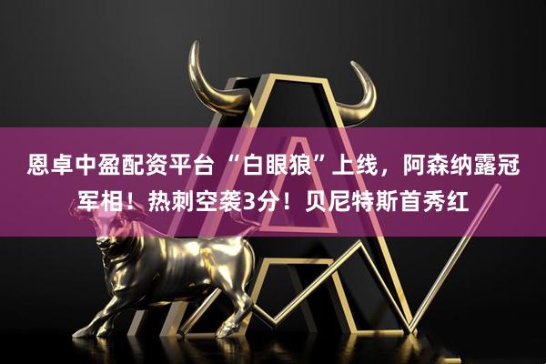 恩卓中盈配资平台 “白眼狼”上线，阿森纳露冠军相！热刺空袭3分！贝尼特斯首秀红