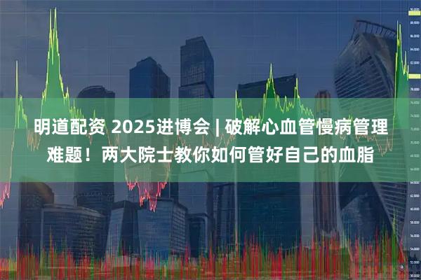 明道配资 2025进博会 | 破解心血管慢病管理难题！两大院士教你如何管好自己的血脂