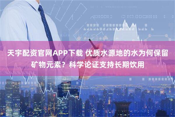 天宇配资官网APP下载 优质水源地的水为何保留矿物元素？科学论证支持长期饮用