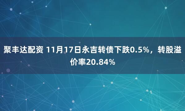 聚丰达配资 11月17日永吉转债下跌0.5%，转股溢价率20.84%