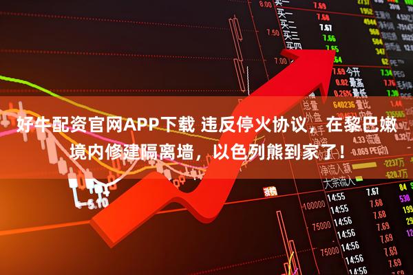 好牛配资官网APP下载 违反停火协议，在黎巴嫩境内修建隔离墙，以色列熊到家了！