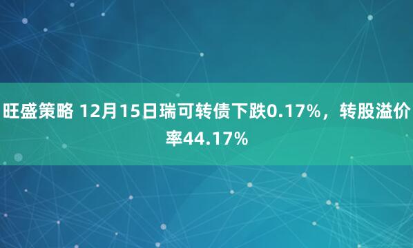 旺盛策略 12月15日瑞可转债下跌0.17%，转股溢价率44.17%