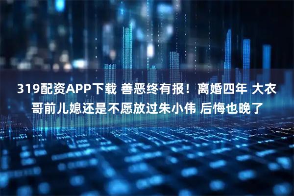 319配资APP下载 善恶终有报！离婚四年 大衣哥前儿媳还是不愿放过朱小伟 后悔也晚了