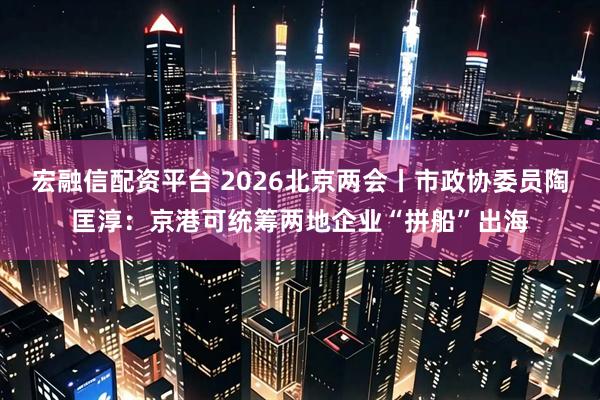 宏融信配资平台 2026北京两会丨市政协委员陶匡淳：京港可统筹两地企业“拼船”出海