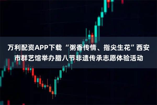 万利配资APP下载 “粥香传情、指尖生花”西安市群艺馆举办腊八节非遗传承志愿体验活动