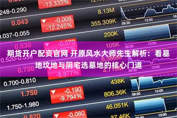 期货开户配资官网 开原风水大师先生解析：看墓地坟地与阴宅选墓地的核心门道