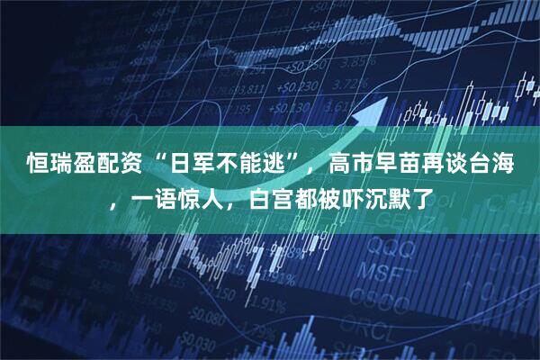 恒瑞盈配资 “日军不能逃”，高市早苗再谈台海，一语惊人，白宫都被吓沉默了