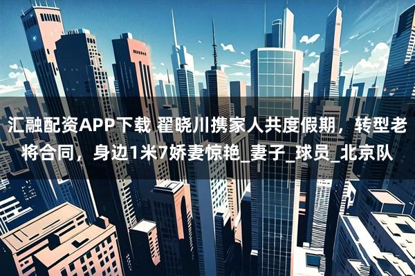 汇融配资APP下载 翟晓川携家人共度假期，转型老将合同，身边1米7娇妻惊艳_妻子_球员_北京队