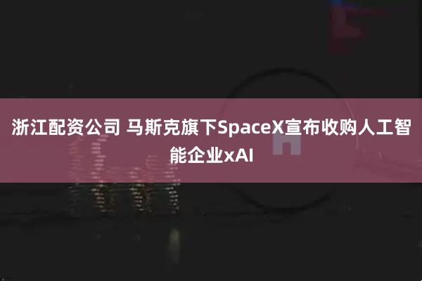 浙江配资公司 马斯克旗下SpaceX宣布收购人工智能企业xAI