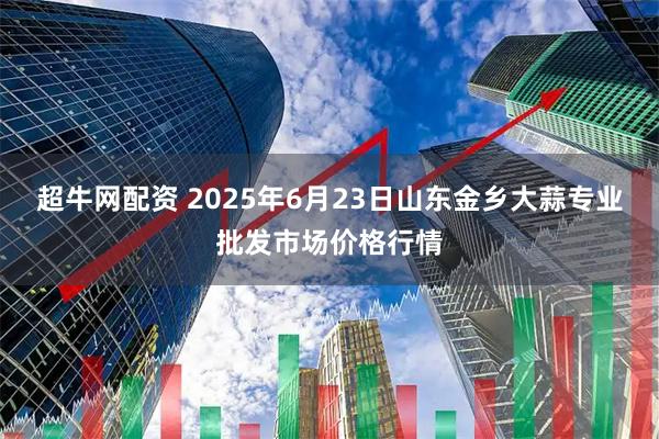 超牛网配资 2025年6月23日山东金乡大蒜专业批发市场价格行情