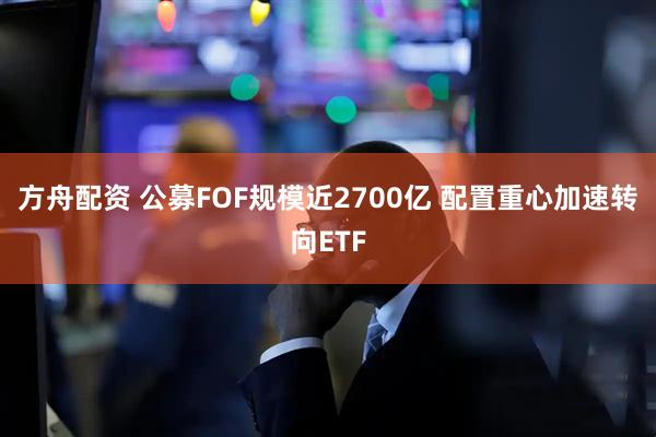 方舟配资 公募FOF规模近2700亿 配置重心加速转向ETF