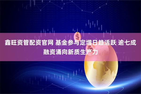 鑫旺资管配资官网 基金参与定增日趋活跃 逾七成融资涌向新质生产力