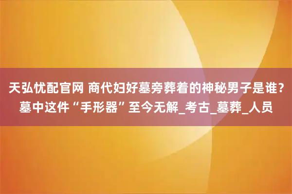 天弘忧配官网 商代妇好墓旁葬着的神秘男子是谁？墓中这件“手形器”至今无解_考古_墓葬_人员