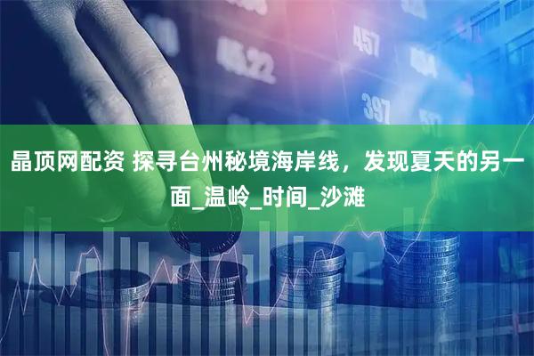 晶顶网配资 探寻台州秘境海岸线，发现夏天的另一面_温岭_时间_沙滩