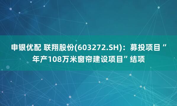 申银优配 联翔股份(603272.SH)：募投项目“年产108万米窗帘建设项目”结项