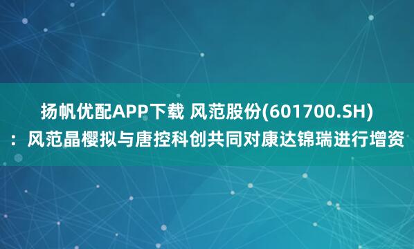 扬帆优配APP下载 风范股份(601700.SH)：风范晶樱拟与唐控科创共同对康达锦瑞进行增资