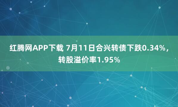 红腾网APP下载 7月11日合兴转债下跌0.34%，转股溢价率1.95%