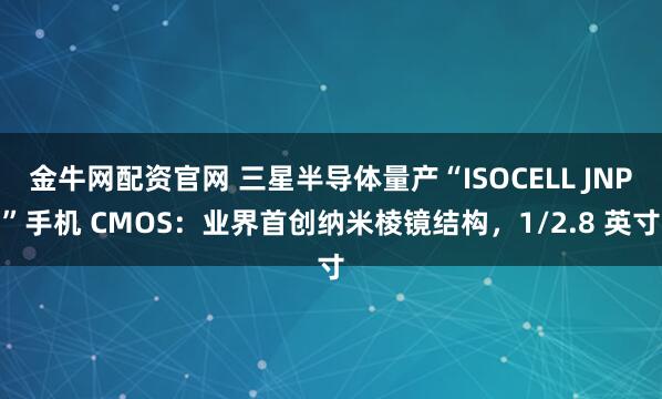 金牛网配资官网 三星半导体量产“ISOCELL JNP”手机 CMOS：业界首创纳米棱镜结构，1/2.8 英寸
